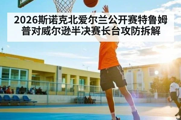 2026斯诺克北爱尔兰公开赛特鲁姆普对威尔逊半决赛长台攻防拆解
