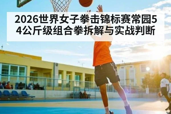 2026世界女子拳击锦标赛常园54公斤级组合拳拆解与实战判断